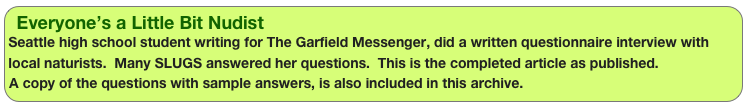 Everyone’s a Little Bit Nudist
Seattle high school student writing for The Garfield Messenger, did a written questionnaire interview with local naturists.  Many SLUGS answered her questions.  This is the completed article as published.A copy of the questions with sample answers, is also included in this archive.