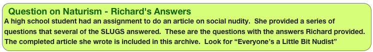 Question on Naturism - Richard's Answers
A high school student had an assignment to do an article on social nudity.  She provided a series of questions that several of the SLUGS answered.  These are the questions with the answers Richard provided. The completed article she wrote is included in this archive.  Look for “Everyone’s a Little Bit Nudist” 