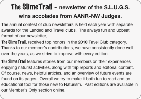 The SlimeTrail - newsletter of the S.L.U.G.S. 
wins accolades from AANR-NW Judges.

The annual contest of club newsletters is held each year with separate awards for the Landed and Travel clubs.  The always fun and upbeat format of our newsletter, 
The SlimeTrail, received top honors in the 2010 Tavel Club category.  Thanks to our member’s contributions, we have consistently done well over the years, as we strive to improve with every edition.
 The SlimeTrail features stories from our members on their experiences enjoying naturist activities, along with trip reports and editorial content.  Of course, news, helpful articles, and an overview of future events are found on its pages.  Overall we try to make it both fun to read and an educational tool for those new to Naturism.  Past editions are available in our Member’s Only section online.